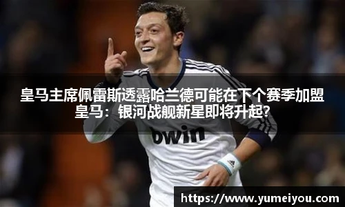 皇马主席佩雷斯透露哈兰德可能在下个赛季加盟皇马：银河战舰新星即将升起？